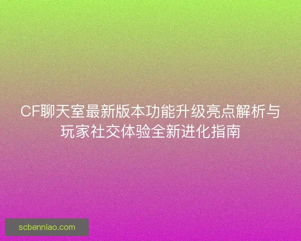 CF聊天室最新版本功能升级亮点解析与玩家社交体验全新进化指南