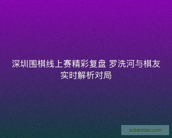 深圳围棋线上赛精彩复盘 罗洗河与棋友实时解析对局