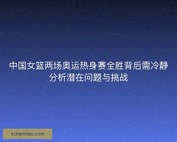 中国女篮两场奥运热身赛全胜背后需冷静分析潜在问题与挑战