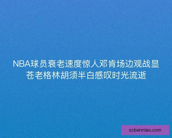 NBA球员衰老速度惊人邓肯场边观战显苍老格林胡须半白感叹时光流逝
