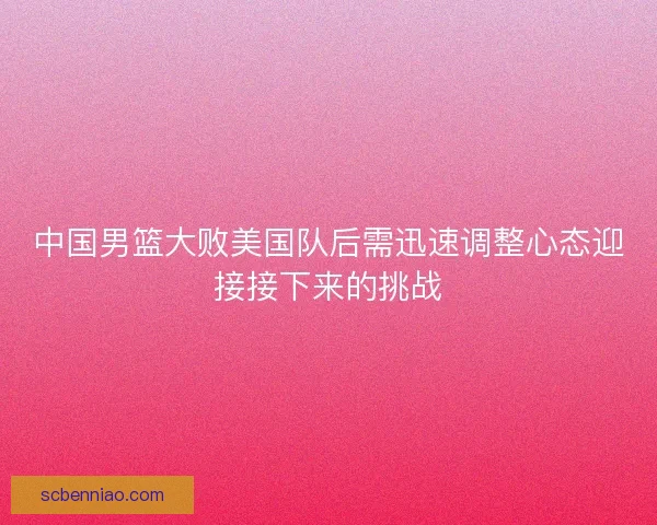 中国男篮大败美国队后需迅速调整心态迎接接下来的挑战