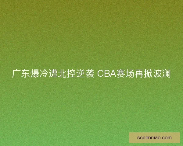 广东爆冷遭北控逆袭 CBA赛场再掀波澜