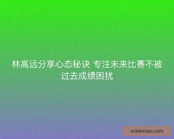 林高远分享心态秘诀 专注未来比赛不被过去成绩困扰