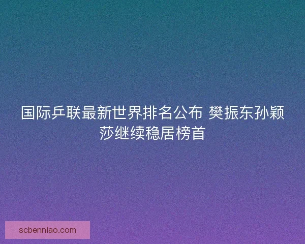 国际乒联最新世界排名公布 樊振东孙颖莎继续稳居榜首