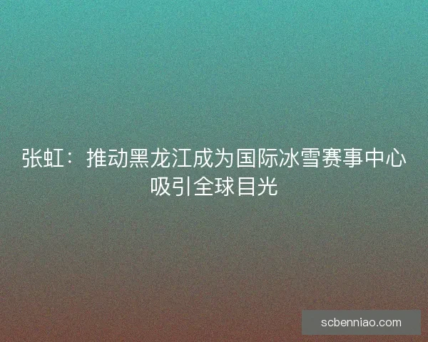 张虹：推动黑龙江成为国际冰雪赛事中心吸引全球目光